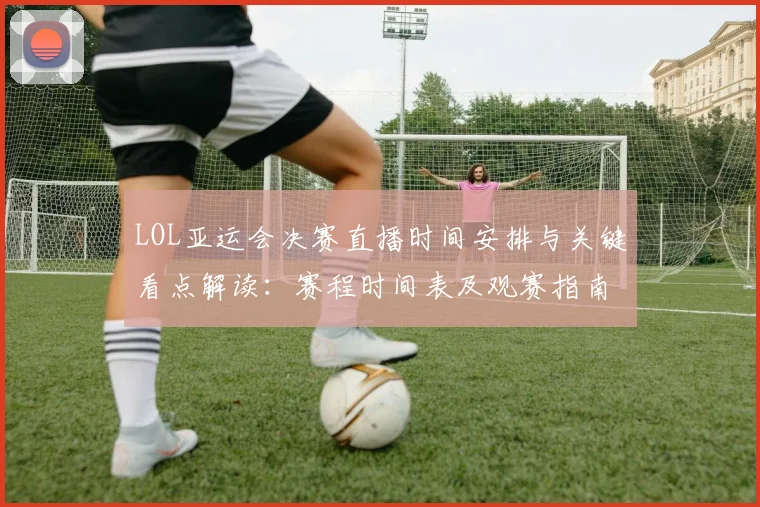 LOL亚运会决赛直播时间安排与关键看点解读：赛程时间表及观赛指南
