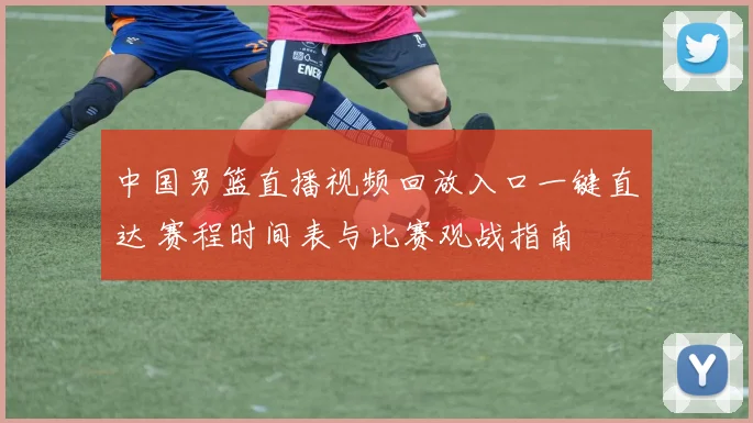 中国男篮直播视频回放入口一键直达 赛程时间表与比赛观战指南