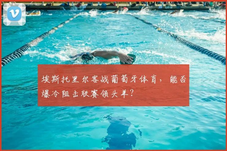 埃斯托里尔客战葡萄牙体育，能否爆冷阻击联赛领头羊？