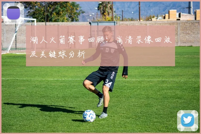 湖人火箭赛事回顾：高清录像回放及关键球分析