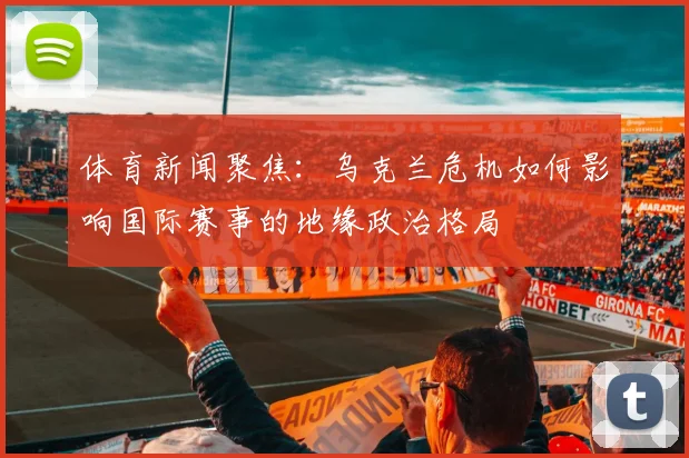 体育新闻聚焦：乌克兰危机如何影响国际赛事的地缘政治格局