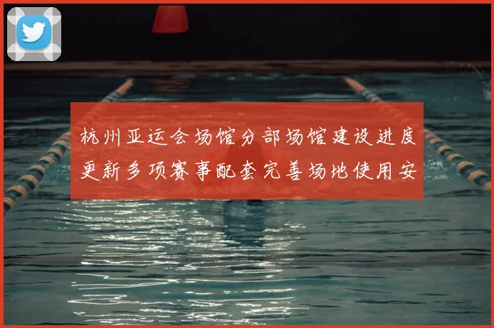 杭州亚运会场馆分部场馆建设进度更新多项赛事配套完善场地使用安排明确