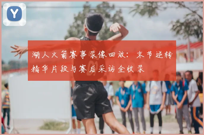 湖人火箭赛事录像回放：末节逆转精华片段与赛后采访全收录