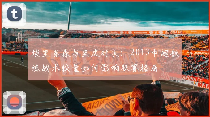 埃里克森与里皮对决：2013中超教练战术较量如何影响联赛格局